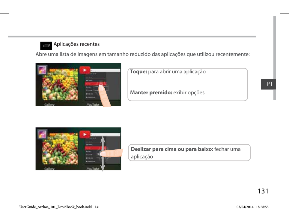 131Aplicações recentesAbre uma lista de imagens em tamanho reduzido das aplicações que utilizou recentemente:Toque: para abrir uma aplicação Manter premido: exibir opçõesDeslizar para cima ou para baixo: fechar uma aplicaçãoPTUserGuide_Archos_101_DroidBook_book.indd   131 03/04/2014   18:58:55