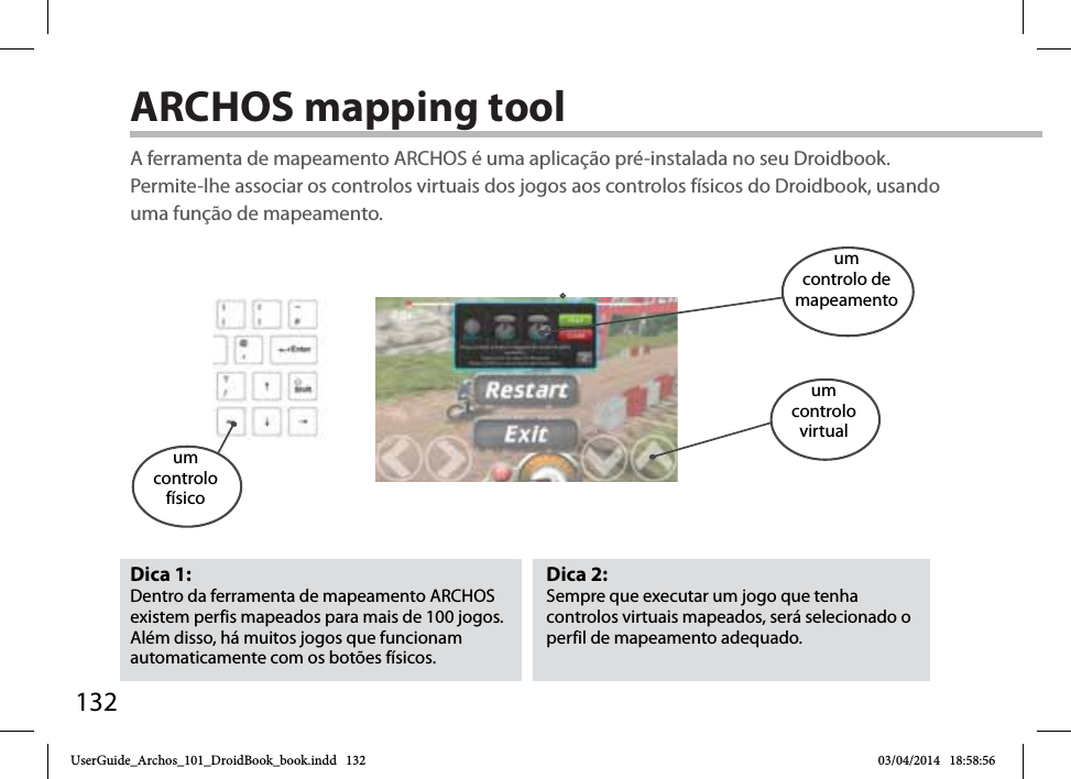 132ARCHOS mapping tool Dica 2: Sempre que executar um jogo que tenha controlos virtuais mapeados, será selecionado o perfil de mapeamento adequado.Dica 1: Dentro da ferramenta de mapeamento ARCHOS existem perfis mapeados para mais de 100 jogos. Além disso, há muitos jogos que funcionam automaticamente com os botões físicos.A ferramenta de mapeamento ARCHOS é uma aplicação pré-instalada no seu Droidbook. Permite-lhe associar os controlos virtuais dos jogos aos controlos físicos do Droidbook, usando uma função de mapeamento.um controlo físicoum controlo de mapeamentoum controlovirtualUserGuide_Archos_101_DroidBook_book.indd   132 03/04/2014   18:58:56