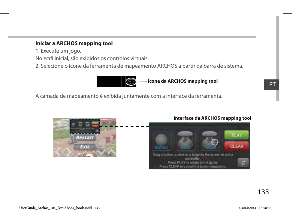 133Iniciar a ARCHOS mapping tool1. Execute um jogo.No ecrã inicial, são exibidos os controlos virtuais.2. Selecione o ícone da ferramenta de mapeamento ARCHOS a partir da barra de sistema. A camada de mapeamento é exibida juntamente com a interface da ferramenta.Interface da ARCHOS mapping toolÍcone da ARCHOS mapping tool PTUserGuide_Archos_101_DroidBook_book.indd   133 03/04/2014   18:58:56