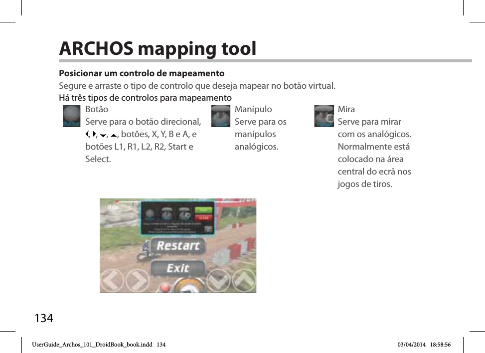 134Posicionar um controlo de mapeamentoSegure e arraste o tipo de controlo que deseja mapear no botão virtual. Botão Serve para o botão direcional, ,  ,  ,  , botões, X, Y, B e A, e botões L1, R1, L2, R2, Start e Select.Manípulo Serve para os manípulos analógicos.Mira Serve para mirar com os analógicos. Normalmente está colocado na área central do ecrã nos jogos de tiros.Há três tipos de controlos para mapeamentoARCHOS mapping tool UserGuide_Archos_101_DroidBook_book.indd   134 03/04/2014   18:58:56