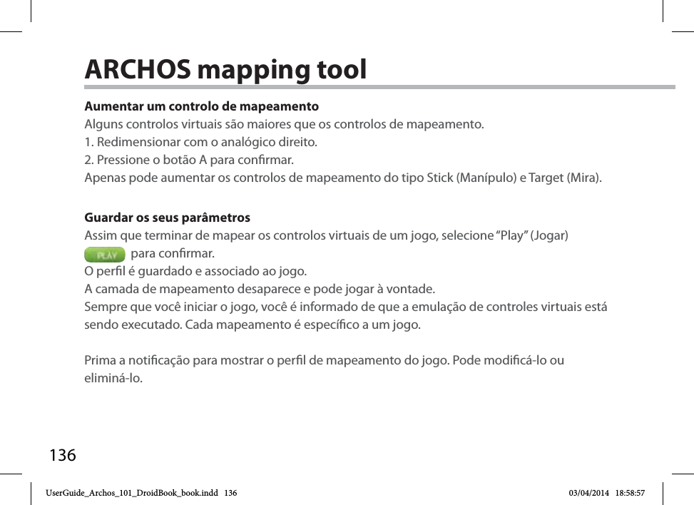 136Aumentar um controlo de mapeamentoAlguns controlos virtuais são maiores que os controlos de mapeamento.1. Redimensionar com o analógico direito. 2. Pressione o botão A para conrmar.Apenas pode aumentar os controlos de mapeamento do tipo Stick (Manípulo) e Target (Mira). Guardar os seus parâmetrosAssim que terminar de mapear os controlos virtuais de um jogo, selecione “Play” (Jogar)   para conrmar. O perl é guardado e associado ao jogo. A camada de mapeamento desaparece e pode jogar à vontade. Sempre que você iniciar o jogo, você é informado de que a emulação de controles virtuais está sendo executado. Cada mapeamento é especíco a um jogo.Prima a noticação para mostrar o perl de mapeamento do jogo. Pode modicá-lo ou eliminá-lo.ARCHOS mapping tool UserGuide_Archos_101_DroidBook_book.indd   136 03/04/2014   18:58:57
