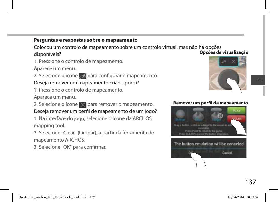 137Perguntas e respostas sobre o mapeamentoColocou um controlo de mapeamento sobre um controlo virtual, mas não há opções disponíveis?1. Pressione o controlo de mapeamento. Aparece um menu.2. Selecione o ícone   para congurar o mapeamento. Deseja remover um mapeamento criado por si?1. Pressione o controlo de mapeamento. Aparece um menu.2. Selecione o ícone   para remover o mapeamento. Deseja remover um perl de mapeamento de um jogo?1. Na interface do jogo, selecione o Ícone da ARCHOS mapping tool.2. Selecione &quot;Clear&quot; (Limpar), a partir da ferramenta de mapeamento ARCHOS.3. Selecione &quot;OK&quot; para conrmar.Remover um perl de mapeamentoOpções de visualizaçãoPTUserGuide_Archos_101_DroidBook_book.indd   137 03/04/2014   18:58:57