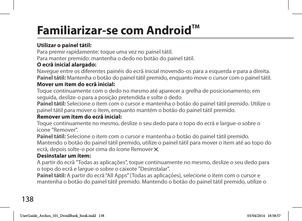 138Familiarizar-se com AndroidTMUtilizar o painel tátil:Para premir rapidamente: toque uma vez no painel tátil.Para manter premido: mantenha o dedo no botão do painel tátil.O ecrã inicial alargado:Navegue entre os diferentes painéis do ecrã inicial movendo-os para a esquerda e para a direita.Painel tátil: Mantenha o botão do painel tátil premido, enquanto move o cursor com o painel tátil.Mover um item do ecrã inicial:Toque continuamente com o dedo no mesmo até aparecer a grelha de posicionamento; em seguida, deslize-o para a posição pretendida e solte o dedo.Painel tátil: Selecione o item com o cursor e mantenha o botão do painel tátil premido. Utilize o painel tátil para mover o item, enquanto mantém o botão do painel tátil premido.Remover um item do ecrã inicial:Toque continuamente no mesmo, deslize o seu dedo para o topo do ecrã e largue-o sobre o ícone &quot;Remover&quot;.Painel tátil: Selecione o item com o cursor e mantenha o botão do painel tátil premido. Mantendo o botão do painel tátil premido, utilize o painel tátil para mover o item até ao topo do ecrã, depois solte-o por cima do ícone Remover  . Desinstalar um item:A partir do ecrã &quot;Todas as aplicações&quot;, toque continuamente no mesmo, deslize o seu dedo para o topo do ecrã e largue-o sobre o caixote &quot;Desinstalar&quot;. Painel tátil: A partir do ecrã “All Apps” (Todas as aplicações), selecione o item com o cursor e mantenha o botão do painel tátil premido. Mantendo o botão do painel tátil premido, utilize o UserGuide_Archos_101_DroidBook_book.indd   138 03/04/2014   18:58:57