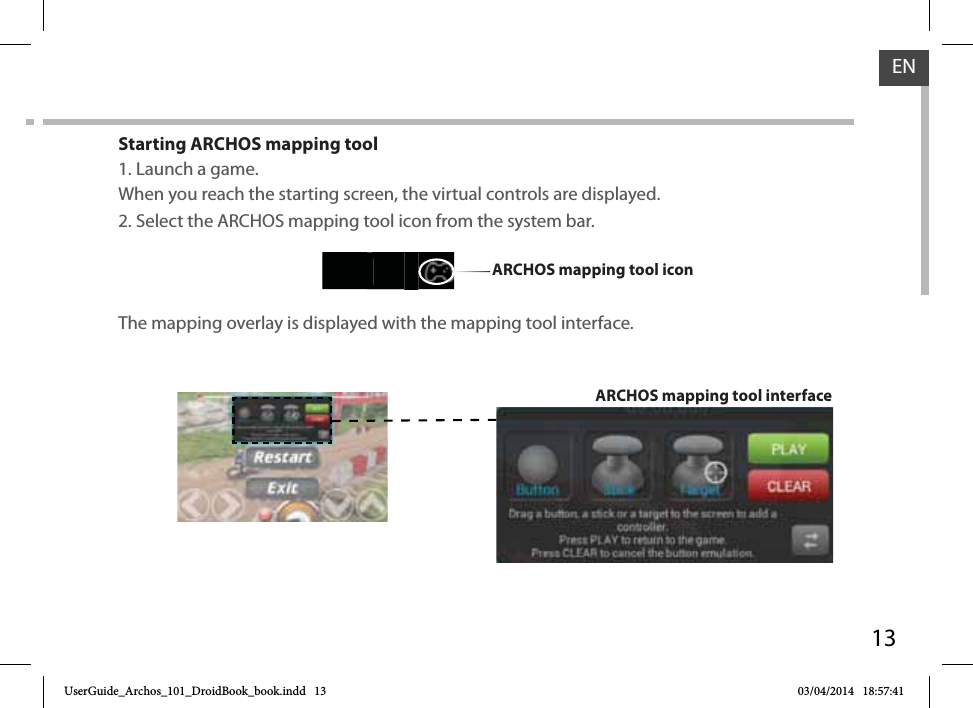 13ENStarting ARCHOS mapping tool1. Launch a game.When you reach the starting screen, the virtual controls are displayed.2. Select the ARCHOS mapping tool icon from the system bar. The mapping overlay is displayed with the mapping tool interface.ARCHOS mapping tool interfaceARCHOS mapping tool iconUserGuide_Archos_101_DroidBook_book.indd   13 03/04/2014   18:57:41