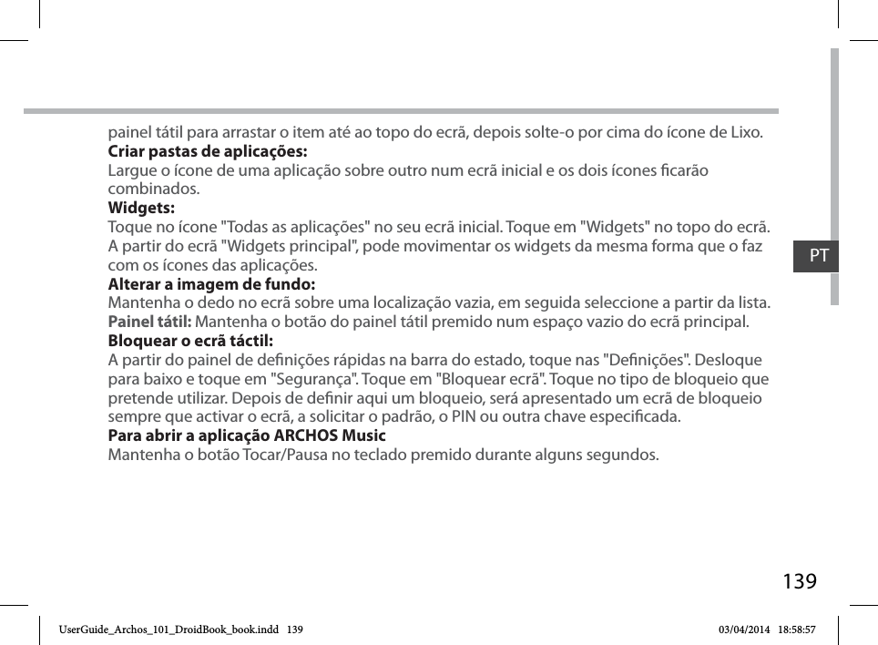 139painel tátil para arrastar o item até ao topo do ecrã, depois solte-o por cima do ícone de Lixo.Criar pastas de aplicações:Largue o ícone de uma aplicação sobre outro num ecrã inicial e os dois ícones carão combinados.Widgets:Toque no ícone &quot;Todas as aplicações&quot; no seu ecrã inicial. Toque em &quot;Widgets&quot; no topo do ecrã. A partir do ecrã &quot;Widgets principal&quot;, pode movimentar os widgets da mesma forma que o faz com os ícones das aplicações.Alterar a imagem de fundo:Mantenha o dedo no ecrã sobre uma localização vazia, em seguida seleccione a partir da lista.Painel tátil: Mantenha o botão do painel tátil premido num espaço vazio do ecrã principal.Bloquear o ecrã táctil:A partir do painel de denições rápidas na barra do estado, toque nas &quot;Denições&quot;. Desloque para baixo e toque em &quot;Segurança&quot;. Toque em &quot;Bloquear ecrã&quot;. Toque no tipo de bloqueio que pretende utilizar. Depois de denir aqui um bloqueio, será apresentado um ecrã de bloqueio sempre que activar o ecrã, a solicitar o padrão, o PIN ou outra chave especicada.Para abrir a aplicação ARCHOS MusicMantenha o botão Tocar/Pausa no teclado premido durante alguns segundos.PTUserGuide_Archos_101_DroidBook_book.indd   139 03/04/2014   18:58:57