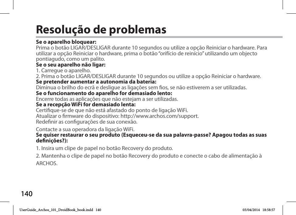 140140Resolução de problemasSe o aparelho bloquear:Prima o botão LIGAR/DESLIGAR durante 10 segundos ou utilize a opção Reiniciar o hardware. Para utilizar a opção Reiniciar o hardware, prima o botão “orifício de reinício” utilizando um objecto pontiagudo, como um palito. Se o seu aparelho não ligar:1. Carregue o aparelho. 2. Prima o botão LIGAR/DESLIGAR durante 10 segundos ou utilize a opção Reiniciar o hardware. Se pretender aumentar a autonomia da bateria:Diminua o brilho do ecrã e desligue as ligações sem os, se não estiverem a ser utilizadas.Se o funcionamento do aparelho for demasiado lento:Encerre todas as aplicações que não estejam a ser utilizadas.Se a recepção WiFi for demasiado lenta:Certique-se de que não está afastado do ponto de ligação WiFi.Atualizar o rmware do dispositivo: http://www.archos.com/support.Redenir as congurações de sua conexão.Contacte a sua operadora da ligação WiFi.Se quiser restaurar o seu produto (Esqueceu-se da sua palavra-passe? Apagou todas as suas denições?):1. Insira um clipe de papel no botão Recovery do produto.2. Mantenha o clipe de papel no botão Recovery do produto e conecte o cabo de alimentação à ARCHOS.UserGuide_Archos_101_DroidBook_book.indd   140 03/04/2014   18:58:57