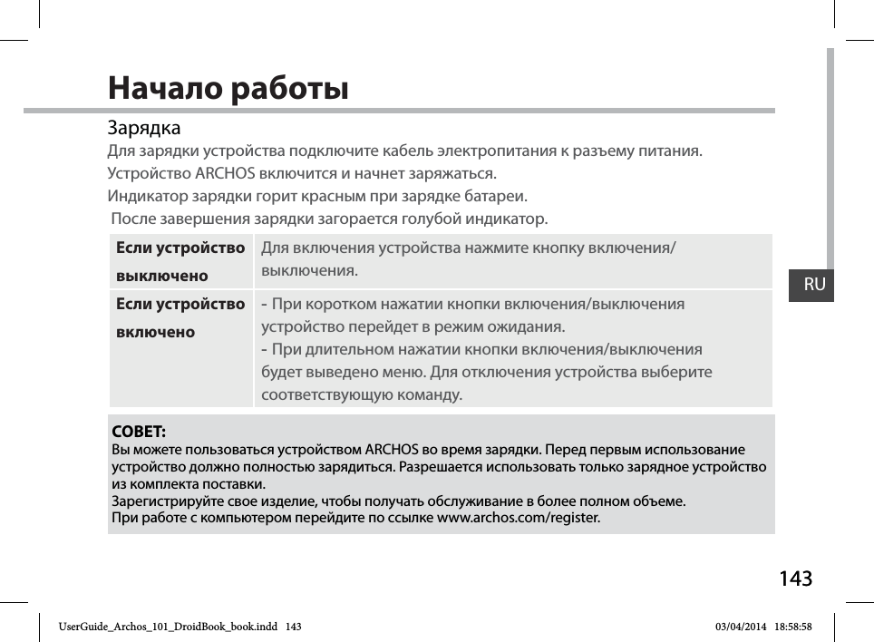 143RU143RUНачало работыЗарядкаДля зарядки устройства подключите кабель электропитания к разъему питания. Устройство ARCHOS включится и начнет заряжаться. Индикатор зарядки горит красным при зарядке батареи.   После завершения зарядки загорается голубой индикатор.Если устройство выключеноДля включения устройства нажмите кнопку включения/выключения. Если устройство включено -При коротком нажатии кнопки включения/выключения устройство перейдет в режим ожидания. -При длительном нажатии кнопки включения/выключения будет выведено меню. Для отключения устройства выберите соответствующую команду.СОВЕТ:Вы можете пользоваться устройством ARCHOS во время зарядки. Перед первым использование устройство должно полностью зарядиться. Разрешается использовать только зарядное устройство из комплекта поставки.Зарегистрируйте свое изделие, чтобы получать обслуживание в более полном объеме. При работе с компьютером перейдите по ссылке www.archos.com/register.UserGuide_Archos_101_DroidBook_book.indd   143 03/04/2014   18:58:58