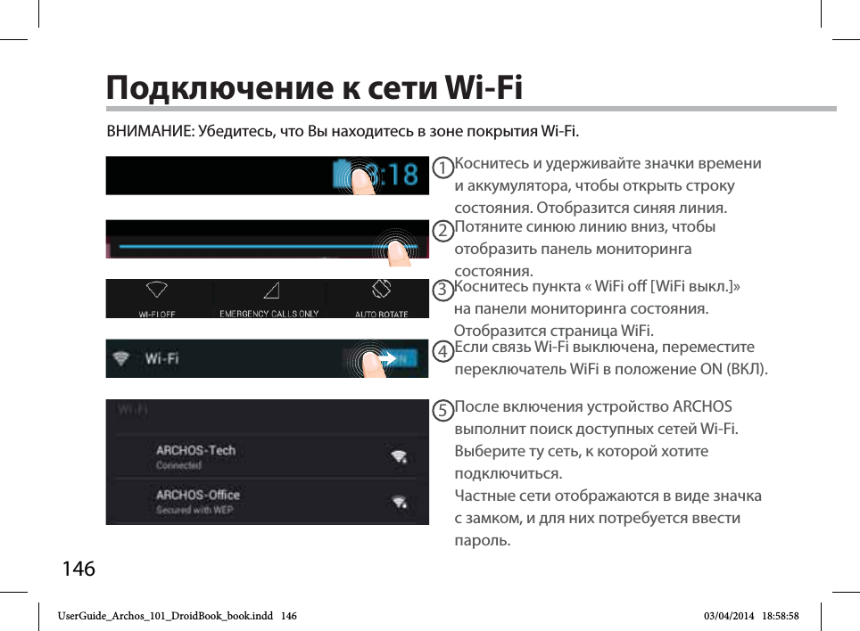 14612345Подключение к сети Wi-FiВНИМАНИЕ: Убедитесь, что Вы находитесь в зоне покрытия Wi-Fi. Коснитесь и удерживайте значки времени и аккумулятора, чтобы открыть строку состояния. Отобразится синяя линия.Потяните синюю линию вниз, чтобы отобразить панель мониторинга состояния. Коснитесь пункта «WiFi o [WiFi выкл.]» на панели мониторинга состояния. Отобразится страница WiFi.  Если связь Wi-Fi выключена, переместите переключатель WiFi в положение ON (ВКЛ).После включения устройство ARCHOS выполнит поиск доступных сетей Wi-Fi.Выберите ту сеть, к которой хотите подключиться. Частные сети отображаются в виде значка с замком, и для них потребуется ввести пароль.UserGuide_Archos_101_DroidBook_book.indd   146 03/04/2014   18:58:58