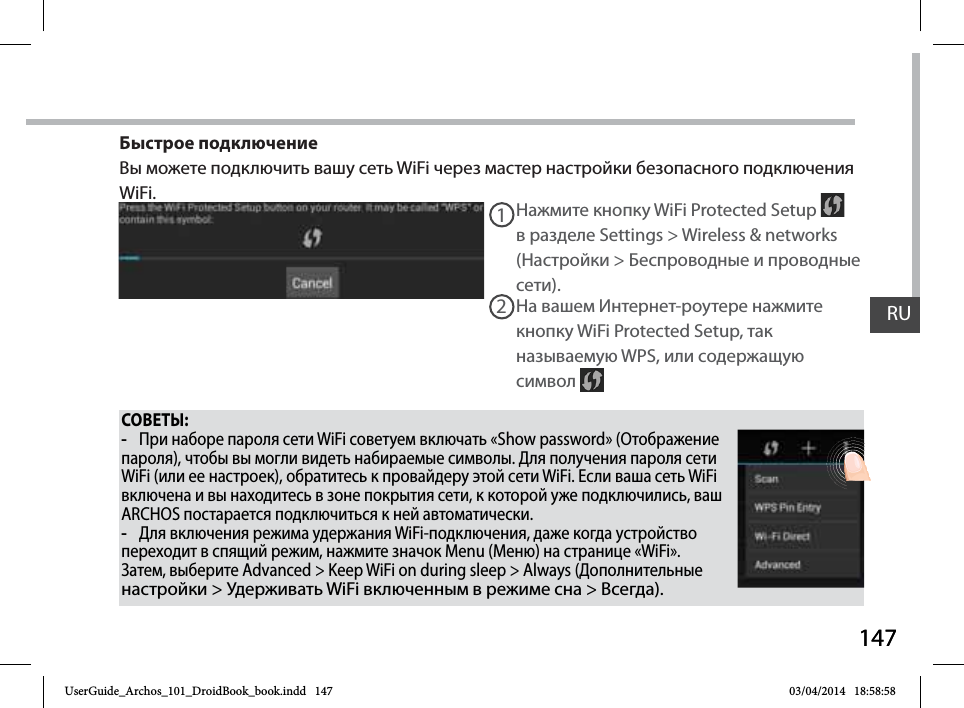 147RU147RUСОВЕТЫ: -При наборе пароля сети WiFi советуем включать «Show password» (Отображение пароля), чтобы вы могли видеть набираемые символы. Для получения пароля сети WiFi (или ее настроек), обратитесь к провайдеру этой сети WiFi. Если ваша сеть WiFi включена и вы находитесь в зоне покрытия сети, к которой уже подключились, ваш ARCHOS постарается подключиться к ней автоматически. -Для включения режима удержания WiFi-подключения, даже когда устройство переходит в спящий режим, нажмите значок Menu (Меню) на странице «WiFi». Затем, выберите Advanced &gt; Keep WiFi on during sleep &gt; Always (Дополнительные настройки &gt; Удерживать WiFi включенным в режиме сна &gt; Всегда).Нажмите кнопку WiFi Protected Setup   в разделе Settings &gt; Wireless &amp; networks (Настройки &gt; Беспроводные и проводные сети).12На вашем Интернет-роутере нажмите кнопку WiFi Protected Setup, так называемую WPS, или содержащую символ Быстрое подключениеВы можете подключить вашу сеть WiFi через мастер настройки безопасного подключения WiFi.UserGuide_Archos_101_DroidBook_book.indd   147 03/04/2014   18:58:58