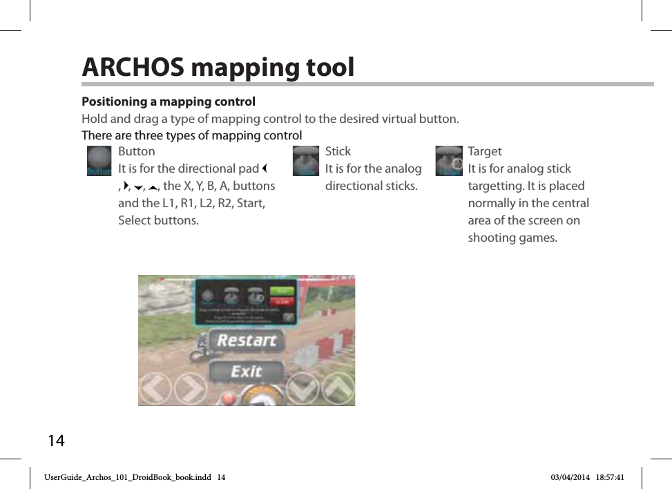 14Positioning a mapping controlHold and drag a type of mapping control to the desired virtual button. Button It is for the directional pad ,  ,  ,  , the X, Y, B, A, buttons and the L1, R1, L2, R2, Start, Select buttons.Stick It is for the analog directional sticks.Target It is for analog stick targetting. It is placed normally in the central area of the screen on shooting games.There are three types of mapping controlARCHOS mapping tool UserGuide_Archos_101_DroidBook_book.indd   14 03/04/2014   18:57:41