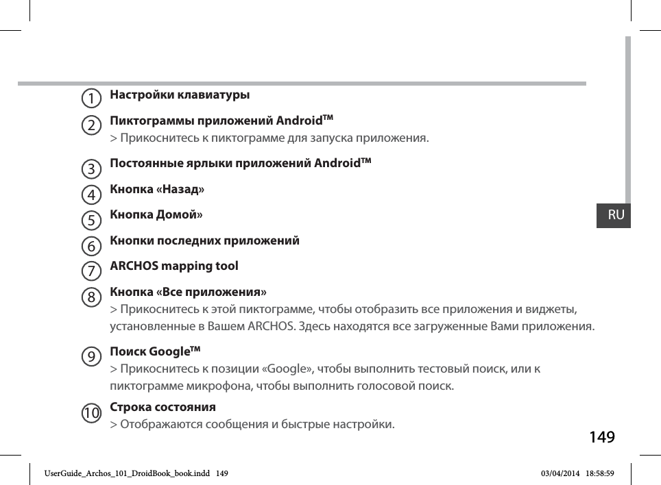 149RU149RUНастройки клавиатурыПиктограммы приложений AndroidTM &gt; Прикоснитесь к пиктограмме для запуска приложения.Постоянные ярлыки приложений AndroidTMКнопка «Назад»Кнопка Домой» Кнопки последних приложенийARCHOS mapping toolКнопка «Все приложения» &gt; Прикоснитесь к этой пиктограмме, чтобы отобразить все приложения и виджеты, установленные в Вашем ARCHOS. Здесь находятся все загруженные Вами приложения.Поиск GoogleTM  &gt; Прикоснитесь к позиции «Google», чтобы выполнить тестовый поиск, или к пиктограмме микрофона, чтобы выполнить голосовой поиск. Строка состояния  &gt; Отображаются сообщения и быстрые настройки.12345678910UserGuide_Archos_101_DroidBook_book.indd   149 03/04/2014   18:58:59