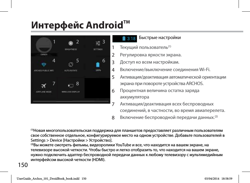 15012467358Интерфейс AndroidTMБыстрые настройки1Текущий пользователь(1)2Регулировка яркости экрана.3Доступ ко всем настройкам.4Включение/выключение соединения Wi-Fi.5Активация/деактивация автоматической ориентации экрана при повороте устройства ARCHOS.6Процентная величина остатка заряда аккумулятора7Активация/деактивация всех беспроводных соединений, в частности, во время авиаперелета.8Включение беспроводной передачи данных.(2)(1)Новая многопользовательская поддержка для планшетов предоставляет различным пользователям свое собственное отдельное, конфигурируемое место на одном устройстве. Добавьте пользователей в Settings &gt; Device [Настройки &gt; Устройство].(2)Вы можете смотреть фильмы, видеоролики YouTube и все, что находится на вашем экране, на телевизоре высокой четкости. Чтобы быстро и легко отобразить то, что находится на вашем экране, нужно подключить адаптер беспроводной передачи данных к любому телевизору с мультимедийным интерфейсом высокой четкости (HDMI).UserGuide_Archos_101_DroidBook_book.indd   150 03/04/2014   18:58:59