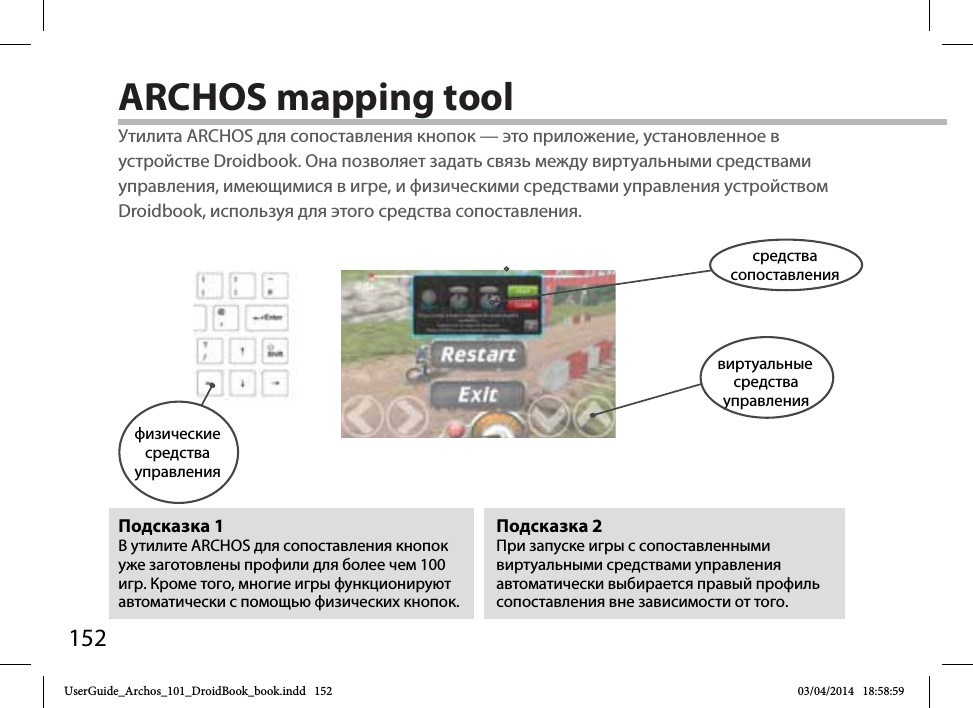 152ARCHOS mapping toolПодсказка 2 При запуске игры с сопоставленными виртуальными средствами управления автоматически выбирается правый профиль сопоставления вне зависимости от того.Подсказка 1 В утилите ARCHOS для сопоставления кнопок уже заготовлены профили для более чем 100 игр. Кроме того, многие игры функционируют автоматически с помощью физических кнопок.Утилита ARCHOS для сопоставления кнопок — это приложение, установленное в устройстве Droidbook. Она позволяет задать связь между виртуальными средствами управления, имеющимися в игре, и физическими средствами управления устройством Droidbook, используя для этого средства сопоставления.физические средства управлениясредства сопоставлениявиртуальныесредства управленияUserGuide_Archos_101_DroidBook_book.indd   152 03/04/2014   18:58:59