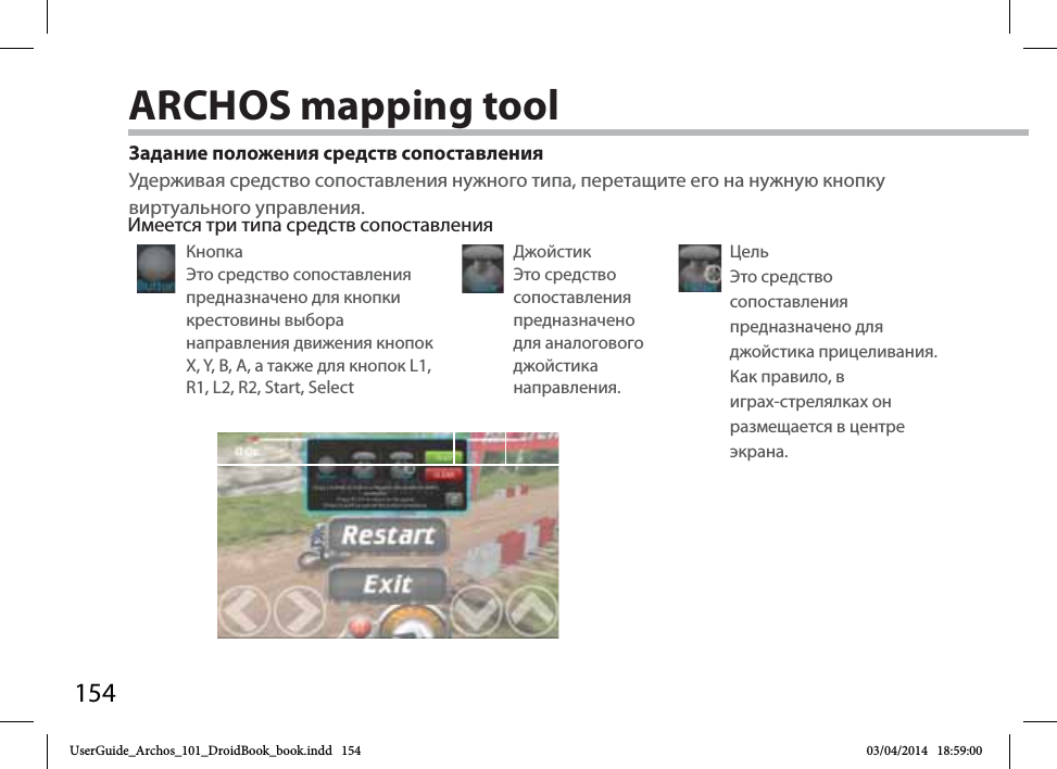 154Задание положения средств сопоставленияУдерживая средство сопоставления нужного типа, перетащите его на нужную кнопку виртуального управления. Имеется три типа средств сопоставленияКнопка Это средство сопоставления предназначено для кнопки крестовины выбора направления движения кнопок X, Y, B, A, а также для кнопок L1, R1, L2, R2, Start, SelectДжойстик Это средство сопоставления предназначено для аналогового джойстика направления.Цель Это средство сопоставления предназначено для джойстика прицеливания. Как правило, в играх-стрелялках он размещается в центре экрана.ARCHOS mapping toolUserGuide_Archos_101_DroidBook_book.indd   154 03/04/2014   18:59:00