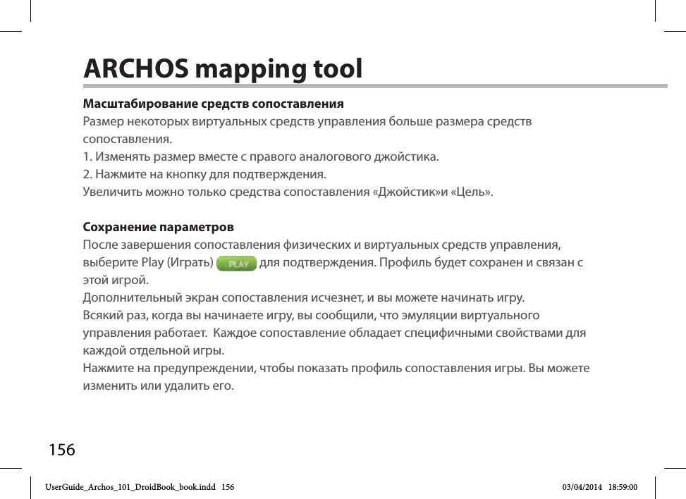 156Масштабирование средств сопоставленияРазмер некоторых виртуальных средств управления больше размера средств сопоставления. 1. Изменять размер вместе с правого аналогового джойстика. 2. Нажмите на кнопку для подтверждения.Увеличить можно только средства сопоставления «Джойстик»и «Цель». Сохранение параметровПосле завершения сопоставления физических и виртуальных средств управления, выберите Play (Играть)   для подтверждения. Профиль будет сохранен и связан с этой игрой. Дополнительный экран сопоставления исчезнет, и вы можете начинать игру. Всякий раз, когда вы начинаете игру, вы сообщили, что эмуляции виртуального управления работает.  Каждое сопоставление обладает специфичными свойствами для каждой отдельной игры.Нажмите на предупреждении, чтобы показать профиль сопоставления игры. Вы можете изменить или удалить его.ARCHOS mapping toolUserGuide_Archos_101_DroidBook_book.indd   156 03/04/2014   18:59:00