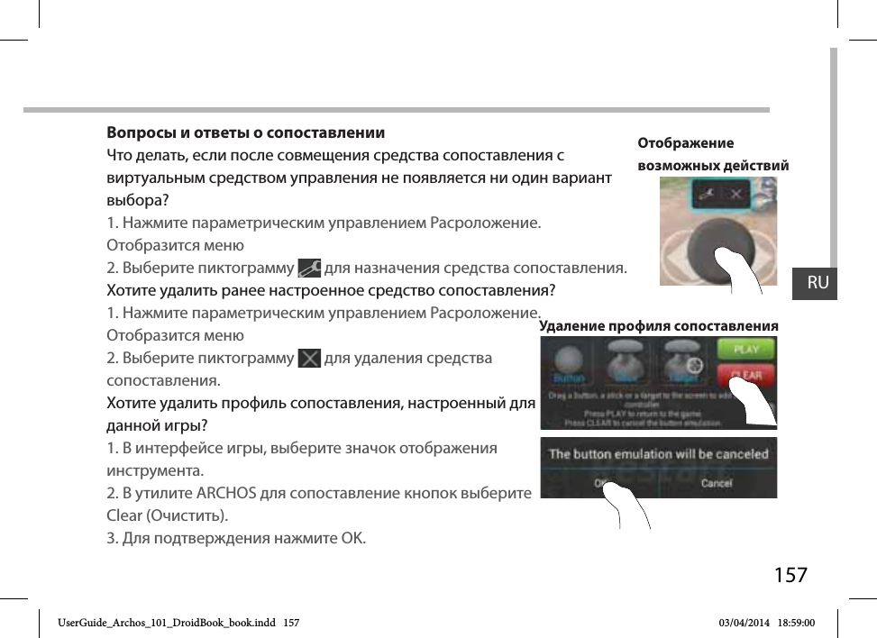 157Вопросы и ответы о сопоставленииЧто делать, если после совмещения средства сопоставления с виртуальным средством управления не появляется ни один вариант выбора?1. Нажмите параметрическим управлением Расроложение. Отобразится меню2. Выберите пиктограмму   для назначения средства сопоставления. Хотите удалить ранее настроенное средство сопоставления?1. Нажмите параметрическим управлением Расроложение. Отобразится меню2. Выберите пиктограмму   для удаления средства сопоставления. Хотите удалить профиль сопоставления, настроенный для данной игры?1. В интерфейсе игры, выберите значок отображения инструмента.2. В утилите ARCHOS для сопоставление кнопок выберите Clear (Очистить).3. Для подтверждения нажмите OK.Удаление профиля сопоставленияОтображение возможных действийRUUserGuide_Archos_101_DroidBook_book.indd   157 03/04/2014   18:59:00