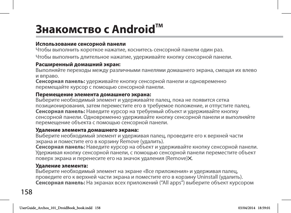 158Знакомство с AndroidTMИспользование сенсорной панелиЧтобы выполнить короткое нажатие, коснитесь сенсорной панели один раз.Чтобы выполнить длительное нажатие, удерживайте кнопку сенсорной панели.Расширенный домашний экран:Выполняйте переходы между различными панелями домашнего экрана, смещая их влевои вправо.Сенсорная панель: yдерживайте кнопку сенсорной панели и одновременно перемещайте курсор с помощью сенсорной панели.Перемещение элемента домашнего экрана:Выберите необходимый элемент и удерживайте палец, пока не появится сеткапозиционирования, затем переместите его в требуемое положение, и отпустите палец.Сенсорная панель: Наведите курсор на требуемый объект и удерживайте кнопку сенсорной панели. Одновременно удерживайте кнопку сенсорной панели и выполняйте перемещение объекта с помощью сенсорной панели. Удаление элемента домашнего экрана:Выберите необходимый элемент и удерживая палец, проведите его к верхней части экрана и поместите его в корзину Remove (удалить).Сенсорная панель: Наведите курсор на объект и удерживайте кнопку сенсорной панели. Удерживая кнопку сенсорной панели, с помощью сенсорной панели переместите объект поверх экрана и перенесите его на значок удаления (Remove) . Удаление элемента:Выберите необходимый элемент на экране «Все приложения» и удерживая палец, проведите его к верхней части экрана и поместите его в корзину Uninstall (удалить).Сенсорная панель: На экранах всех приложений (“All apps”) выберите объект курсором UserGuide_Archos_101_DroidBook_book.indd   158 03/04/2014   18:59:01