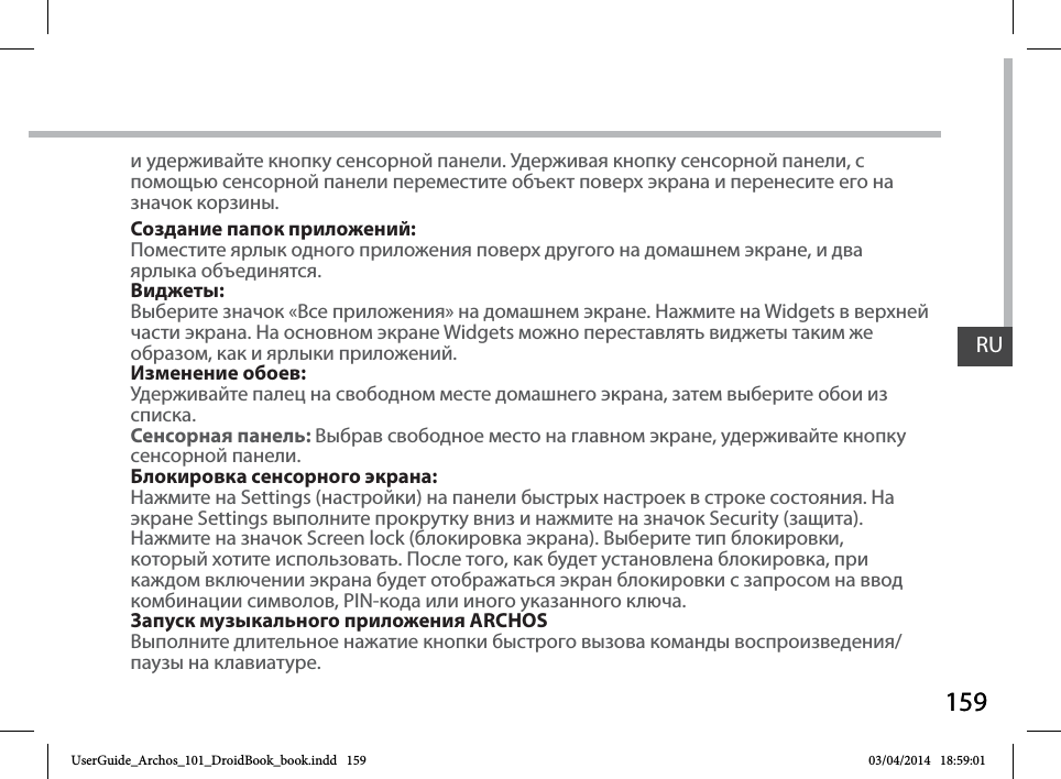 159RU159RUи удерживайте кнопку сенсорной панели. Удерживая кнопку сенсорной панели, с помощью сенсорной панели переместите объект поверх экрана и перенесите его на значок корзины.Создание папок приложений:Поместите ярлык одного приложения поверх другого на домашнем экране, и дваярлыка объединятся.Виджеты:Выберите значок «Все приложения» на домашнем экране. Нажмите на Widgets в верхней части экрана. На основном экране Widgets можно переставлять виджеты таким же образом, как и ярлыки приложений.Изменение обоев:Удерживайте палец на свободном месте домашнего экрана, затем выберите обои изсписка.Сенсорная панель: Выбрав свободное место на главном экране, удерживайте кнопку сенсорной панели.Блокировка сенсорного экрана:Нажмите на Settings (настройки) на панели быстрых настроек в строке состояния. Наэкране Settings выполните прокрутку вниз и нажмите на значок Security (защита).Нажмите на значок Screen lock (блокировка экрана). Выберите тип блокировки,который хотите использовать. После того, как будет установлена блокировка, прикаждом включении экрана будет отображаться экран блокировки с запросом на вводкомбинации символов, PIN-кода или иного указанного ключа.Запуск музыкального приложения ARCHOSВыполните длительное нажатие кнопки быстрого вызова команды воспроизведения/паузы на клавиатуре.UserGuide_Archos_101_DroidBook_book.indd   159 03/04/2014   18:59:01