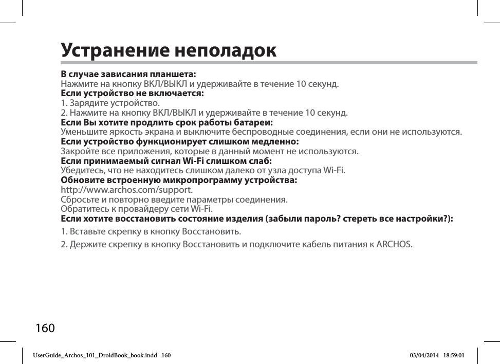 160Устранение неполадокВ случае зависания планшета:Нажмите на кнопку ВКЛ/ВЫКЛ и удерживайте в течение 10 секунд. Если устройство не включается:1. Зарядите устройство.2. Нажмите на кнопку ВКЛ/ВЫКЛ и удерживайте в течение 10 секунд.Если Вы хотите продлить срок работы батареи:Уменьшите яркость экрана и выключите беспроводные соединения, если они не используются.Если устройство функционирует слишком медленно:Закройте все приложения, которые в данный момент не используются.Если принимаемый сигнал Wi-Fi слишком слаб:Убедитесь, что не находитесь слишком далеко от узла доступа Wi-Fi.Обновите встроенную микропрограмму устройства:http://www.archos.com/support. Сбросьте и повторно введите параметры соединения. Обратитесь к провайдеру сети Wi-Fi.Если хотите восстановить состояние изделия (забыли пароль? стереть все настройки?):1. Вставьте скрепку в кнопку Восстановить. 2. Держите скрепку в кнопку Восстановить и подключите кабель питания к ARCHOS.UserGuide_Archos_101_DroidBook_book.indd   160 03/04/2014   18:59:01