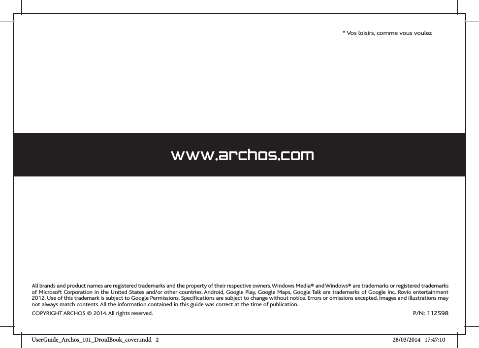 All brands and product names are registered trademarks and the property of their respective owners. Windows Media® and Windows® are trademarks or registered trademarks of Microsoft Corporation in the United States and/or other countries. Android, Google Play, Google Maps, Google Talk are trademarks of Google Inc. Rovio entertainment 2012. Use of this trademark is subject to Google Permissions. Specifications are subject to change without notice. Errors or omissions excepted. Images and illustrations may not always match contents. All the information contained in this guide was correct at the time of publication.COPYRIGHT ARCHOS © 2014. All rights reserved.P/N: 112598* Vos loisirs, comme vous voulezwww.archos.comUserGuide_Archos_101_DroidBook_cover.indd   2 28/03/2014   17:47:10