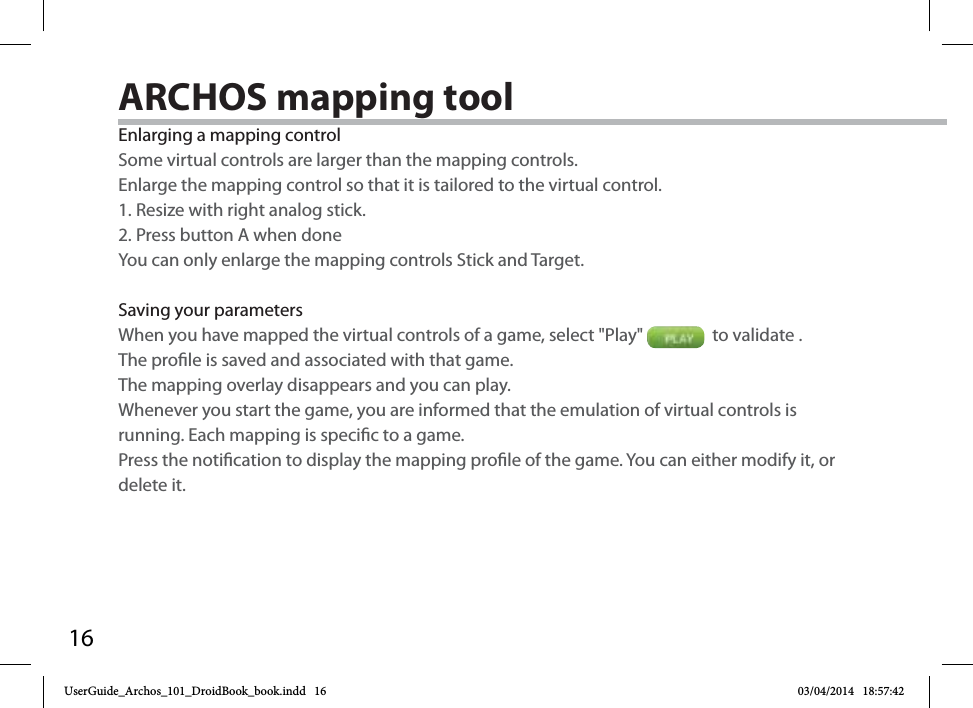 16Enlarging a mapping controlSome virtual controls are larger than the mapping controls. Enlarge the mapping control so that it is tailored to the virtual control.1. Resize with right analog stick.2. Press button A when doneYou can only enlarge the mapping controls Stick and Target. Saving your parametersWhen you have mapped the virtual controls of a game, select &quot;Play&quot;    to validate . The prole is saved and associated with that game. The mapping overlay disappears and you can play. Whenever you start the game, you are informed that the emulation of virtual controls is running. Each mapping is specic to a game.Press the notication to display the mapping prole of the game. You can either modify it, or delete it.ARCHOS mapping tool UserGuide_Archos_101_DroidBook_book.indd   16 03/04/2014   18:57:42