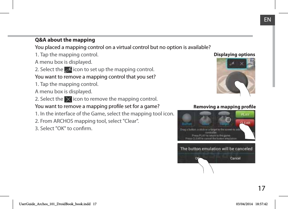 17ENQ&amp;A about the mappingYou placed a mapping control on a virtual control but no option is available?1. Tap the mapping control. A menu box is displayed.2. Select the   icon to set up the mapping control. You want to remove a mapping control that you set?1. Tap the mapping control. A menu box is displayed.2. Select the   icon to remove the mapping control. You want to remove a mapping prole set for a game?1. In the interface of the Game, select the mapping tool icon.2. From ARCHOS mapping tool, select &quot;Clear&quot;.3. Select &quot;OK&quot; to conrm.Removing a mapping proleDisplaying optionsUserGuide_Archos_101_DroidBook_book.indd   17 03/04/2014   18:57:42