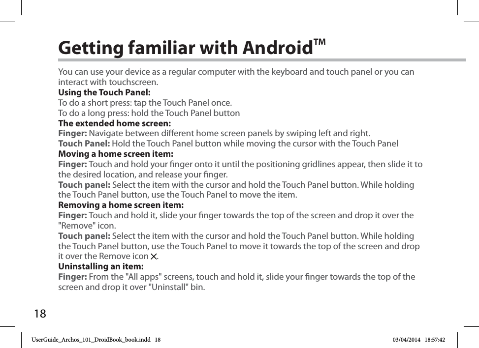 18Getting familiar with AndroidTMYou can use your device as a regular computer with the keyboard and touch panel or you can interact with touchscreen.Using the Touch Panel:To do a short press: tap the Touch Panel once.To do a long press: hold the Touch Panel buttonThe extended home screen:Finger: Navigate between dierent home screen panels by swiping left and right.Touch Panel: Hold the Touch Panel button while moving the cursor with the Touch PanelMoving a home screen item:Finger: Touch and hold your nger onto it until the positioning gridlines appear, then slide it to the desired location, and release your nger.Touch panel: Select the item with the cursor and hold the Touch Panel button. While holding the Touch Panel button, use the Touch Panel to move the item. Removing a home screen item:Finger: Touch and hold it, slide your nger towards the top of the screen and drop it over the &quot;Remove&quot; icon.Touch panel: Select the item with the cursor and hold the Touch Panel button. While holding the Touch Panel button, use the Touch Panel to move it towards the top of the screen and drop it over the Remove icon  . Uninstalling an item:Finger: From the &quot;All apps&quot; screens, touch and hold it, slide your nger towards the top of the screen and drop it over &quot;Uninstall&quot; bin.UserGuide_Archos_101_DroidBook_book.indd   18 03/04/2014   18:57:42