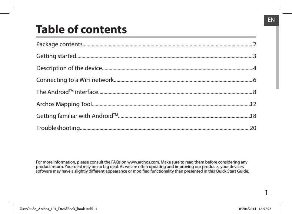 1ENENTable of contentsFor more information, please consult the FAQs on www.archos.com. Make sure to read them before considering any product return. Your deal may be no big deal. As we are often updating and improving our products, your device’s software may have a slightly dierent appearance or modied functionality than presented in this Quick Start Guide.Package contents...................................................................................................................................Getting started........................................................................................................................................Description of the device.....................................................................................................................Connecting to a WiFi network...........................................................................................................The AndroidTM interface.......................................................................................................................Archos Mapping Tool..........................................................................................................................Getting familiar with AndroidTM......................................................................................................Troubleshooting...................................................................................................................................23468121820UserGuide_Archos_101_DroidBook_book.indd   1 03/04/2014   18:57:23