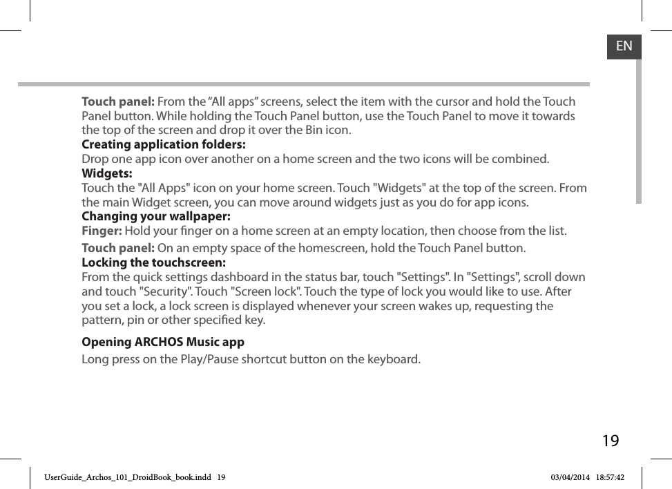 19ENTouch panel: From the “All apps” screens, select the item with the cursor and hold the Touch Panel button. While holding the Touch Panel button, use the Touch Panel to move it towards the top of the screen and drop it over the Bin icon.Creating application folders:Drop one app icon over another on a home screen and the two icons will be combined.Widgets:Touch the &quot;All Apps&quot; icon on your home screen. Touch &quot;Widgets&quot; at the top of the screen. From the main Widget screen, you can move around widgets just as you do for app icons.Changing your wallpaper:Finger: Hold your nger on a home screen at an empty location, then choose from the list.Touch panel: On an empty space of the homescreen, hold the Touch Panel button.Locking the touchscreen:From the quick settings dashboard in the status bar, touch &quot;Settings&quot;. In &quot;Settings&quot;, scroll down and touch &quot;Security&quot;. Touch &quot;Screen lock&quot;. Touch the type of lock you would like to use. After you set a lock, a lock screen is displayed whenever your screen wakes up, requesting the pattern, pin or other specied key.Opening ARCHOS Music appLong press on the Play/Pause shortcut button on the keyboard.UserGuide_Archos_101_DroidBook_book.indd   19 03/04/2014   18:57:42