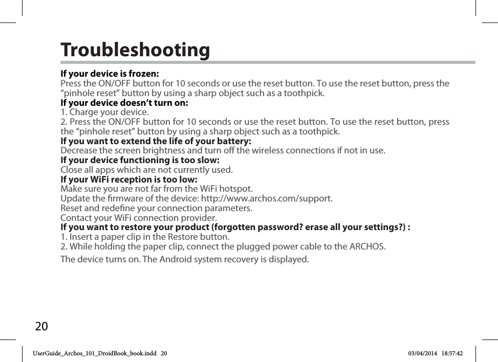 20TroubleshootingIf your device is frozen:Press the ON/OFF button for 10 seconds or use the reset button. To use the reset button, press the “pinhole reset” button by using a sharp object such as a toothpick.If your device doesn’t turn on:1. Charge your device. 2. Press the ON/OFF button for 10 seconds or use the reset button. To use the reset button, press the “pinhole reset” button by using a sharp object such as a toothpick.If you want to extend the life of your battery:Decrease the screen brightness and turn o the wireless connections if not in use.If your device functioning is too slow:Close all apps which are not currently used.If your WiFi reception is too low:Make sure you are not far from the WiFi hotspot.Update the rmware of the device: http://www.archos.com/support.Reset and redene your connection parameters.Contact your WiFi connection provider.If you want to restore your product (forgotten password? erase all your settings?) :1. Insert a paper clip in the Restore button.2. While holding the paper clip, connect the plugged power cable to the ARCHOS.The device turns on. The Android system recovery is displayed. UserGuide_Archos_101_DroidBook_book.indd   20 03/04/2014   18:57:42