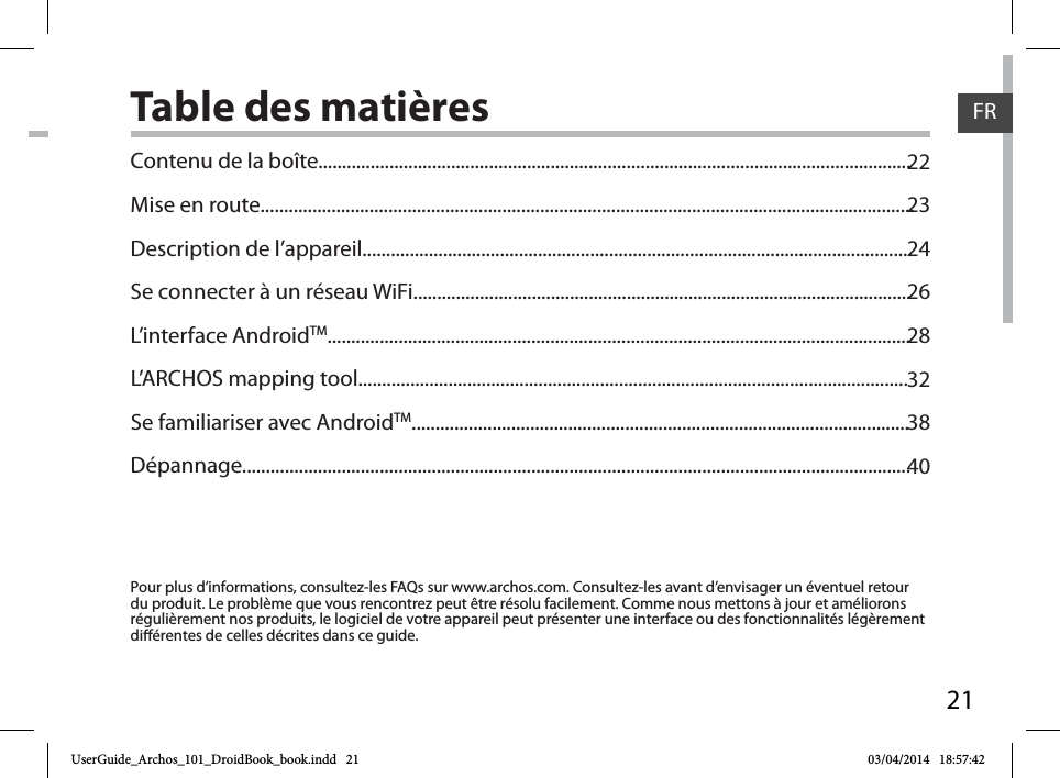 21FRTable des matières2223242628323840Pour plus d’informations, consultez-les FAQs sur www.archos.com. Consultez-les avant d’envisager un éventuel retour du produit. Le problème que vous rencontrez peut être résolu facilement. Comme nous mettons à jour et améliorons régulièrement nos produits, le logiciel de votre appareil peut présenter une interface ou des fonctionnalités légèrement diérentes de celles décrites dans ce guide.Contenu de la boîte.............................................................................................................................Mise en route..........................................................................................................................................Description de l’appareil....................................................................................................................Se connecter à un réseau WiFi.........................................................................................................L’interface AndroidTM...........................................................................................................................L’ARCHOS mapping tool....................................................................................................................Se familiariser avec AndroidTM.........................................................................................................Dépannage.............................................................................................................................................UserGuide_Archos_101_DroidBook_book.indd   21 03/04/2014   18:57:42