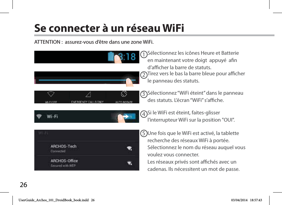 2612345Se connecter à un réseau WiFiSélectionnez les icônes Heure et Batterie en maintenant votre doigt  appuyé  an d’acher la barre de statuts.ATTENTION :  assurez-vous d’être dans une zone WiFi.Si le WiFi est éteint, faites-glisser l’interrupteur WiFi sur la position &quot;OUI&quot;. Une fois que le WiFi est activé, la tablette recherche des réseaux WiFi à portée. Sélectionnez le nom du réseau auquel vous voulez vous connecter.Les réseaux privés sont achés avec un cadenas. Ils nécessitent un mot de passe.Sélectionnez “WiFi éteint” dans le panneau des statuts. L’écran “WiFi” s’ache.Tirez vers le bas la barre bleue pour acher le panneau des statuts.UserGuide_Archos_101_DroidBook_book.indd   26 03/04/2014   18:57:43