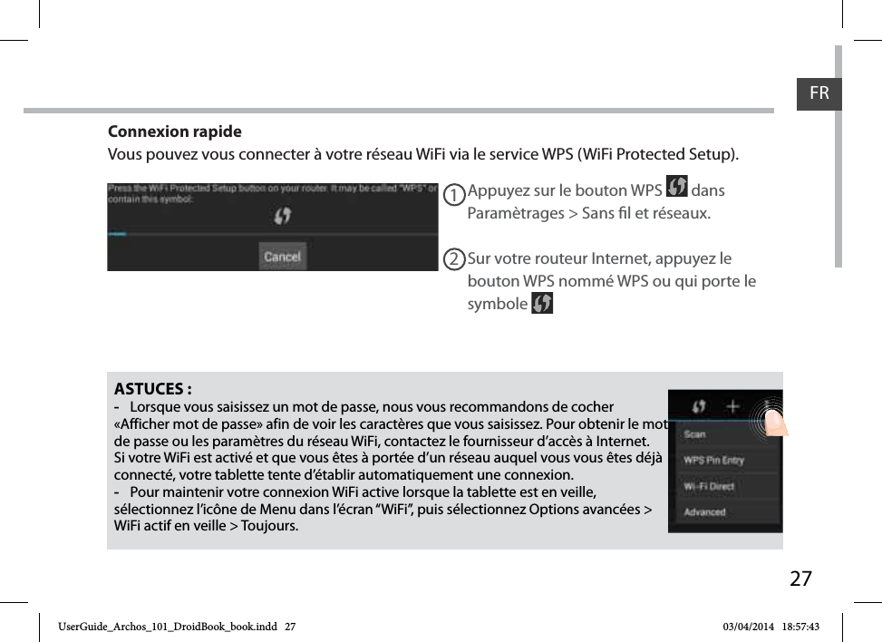 27FRFRASTUCES : -Lorsque vous saisissez un mot de passe, nous vous recommandons de cocher «Afficher mot de passe» afin de voir les caractères que vous saisissez. Pour obtenir le mot de passe ou les paramètres du réseau WiFi, contactez le fournisseur d’accès à Internet. Si votre WiFi est activé et que vous êtes à portée d’un réseau auquel vous vous êtes déjà connecté, votre tablette tente d’établir automatiquement une connexion. -Pour maintenir votre connexion WiFi active lorsque la tablette est en veille, sélectionnez l’icône de Menu dans l’écran “WiFi”, puis sélectionnez Options avancées &gt; WiFi actif en veille &gt; Toujours.Appuyez sur le bouton WPS   dans Paramètrages &gt; Sans l et réseaux.12Sur votre routeur Internet, appuyez le bouton WPS nommé WPS ou qui porte le symbole Connexion rapideVous pouvez vous connecter à votre réseau WiFi via le service WPS (WiFi Protected Setup).UserGuide_Archos_101_DroidBook_book.indd   27 03/04/2014   18:57:43