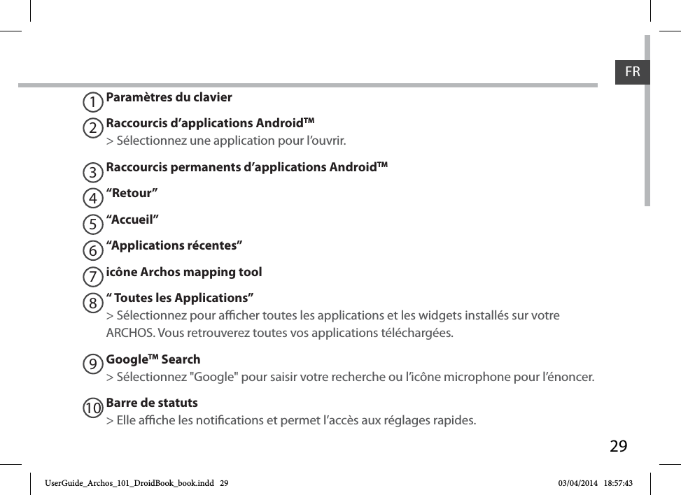 29FRParamètres du clavierRaccourcis d’applications AndroidTM  &gt; Sélectionnez une application pour l’ouvrir.Raccourcis permanents d’applications AndroidTM“Retour”“Accueil”“Applications récentes”icône Archos mapping tool“ Toutes les Applications” &gt; Sélectionnez pour acher toutes les applications et les widgets installés sur votre ARCHOS. Vous retrouverez toutes vos applications téléchargées.GoogleTM Search&gt; Sélectionnez &quot;Google&quot; pour saisir votre recherche ou l’icône microphone pour l’énoncer.Barre de statuts&gt; Elle ache les notications et permet l’accès aux réglages rapides.12345678910UserGuide_Archos_101_DroidBook_book.indd   29 03/04/2014   18:57:43