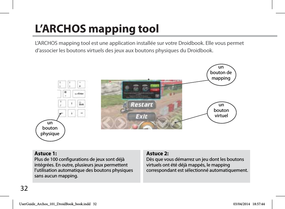 32L’ARCHOS mapping toolAstuce 2: Dès que vous démarrez un jeu dont les boutons virtuels ont été déjà mappés, le mapping correspondant est sélectionné automatiquement.Astuce 1: Plus de 100 configurations de jeux sont déjà intégrées. En outre, plusieurs jeux permettent l’utilisation automatique des boutons physiques sans aucun mapping. L’ARCHOS mapping tool est une application installée sur votre Droidbook. Elle vous permet d’associer les boutons virtuels des jeux aux boutons physiques du Droidbook.un bouton physiqueun bouton de mappingun bouton virtuelUserGuide_Archos_101_DroidBook_book.indd   32 03/04/2014   18:57:44