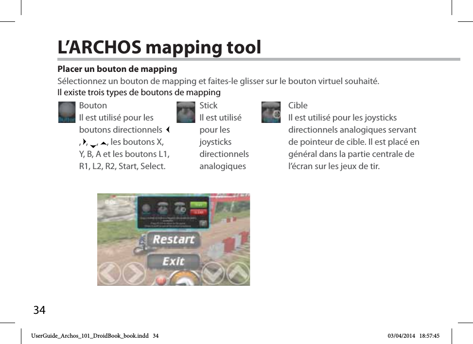 34Placer un bouton de mappingSélectionnez un bouton de mapping et faites-le glisser sur le bouton virtuel souhaité. Il existe trois types de boutons de mappingBouton Il est utilisé pour les boutons directionnels  ,  ,  ,  , les boutons X, Y, B, A et les boutons L1, R1, L2, R2, Start, Select.Stick Il est utilisé pour les joysticks directionnels analogiquesCible Il est utilisé pour les joysticks directionnels analogiques servant de pointeur de cible. Il est placé en général dans la partie centrale de l’écran sur les jeux de tir.L’ARCHOS mapping toolUserGuide_Archos_101_DroidBook_book.indd   34 03/04/2014   18:57:45