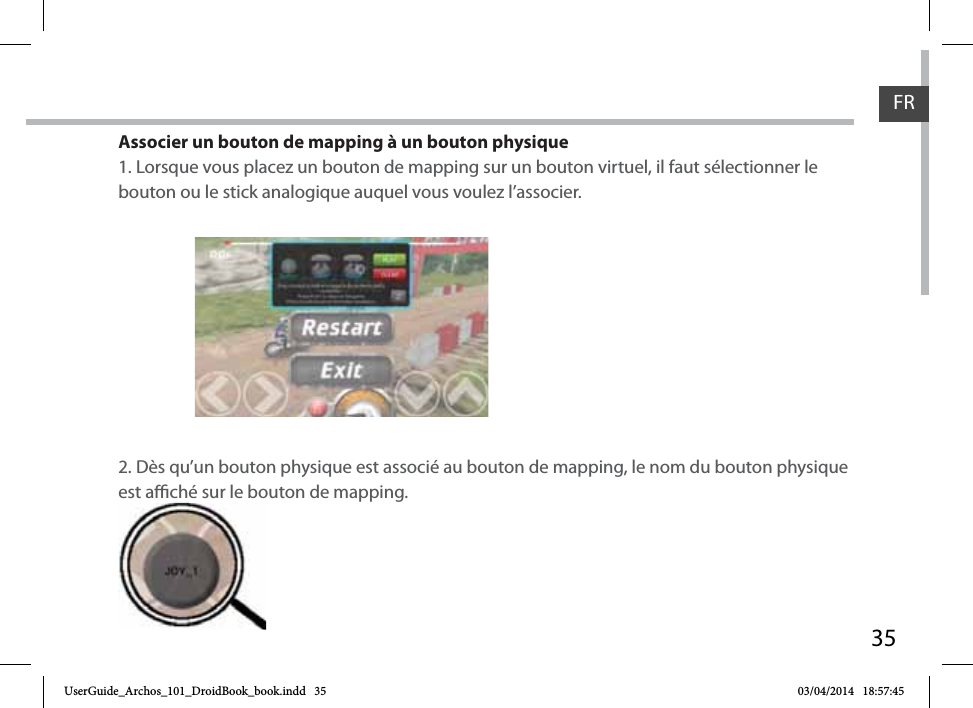 35Associer un bouton de mapping à un bouton physique1. Lorsque vous placez un bouton de mapping sur un bouton virtuel, il faut sélectionner le bouton ou le stick analogique auquel vous voulez l’associer.2. Dès qu’un bouton physique est associé au bouton de mapping, le nom du bouton physique est aché sur le bouton de mapping.est aché sur le boFRFRUserGuide_Archos_101_DroidBook_book.indd   35 03/04/2014   18:57:45