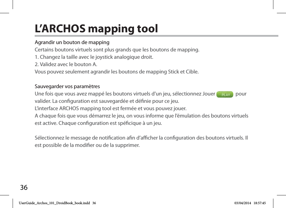 36Agrandir un bouton de mappingCertains boutons virtuels sont plus grands que les boutons de mapping. 1. Changez la taille avec le joystick analogique droit.2. Validez avec le bouton A.Vous pouvez seulement agrandir les boutons de mapping Stick et Cible.Sauvegarder vos paramètresUne fois que vous avez mappé les boutons virtuels d’un jeu, sélectionnez Jouer    pour valider. La conguration est sauvegardée et dénie pour ce jeu. L’interface ARCHOS mapping tool est fermée et vous pouvez jouer. A chaque fois que vous démarrez le jeu, on vous informe que l’émulation des boutons virtuels est active. Chaque conguration est spécique à un jeu.Sélectionnez le message de notication an d’acher la conguration des boutons virtuels. Il est possible de la modier ou de la supprimer.L’ARCHOS mapping toolUserGuide_Archos_101_DroidBook_book.indd   36 03/04/2014   18:57:45