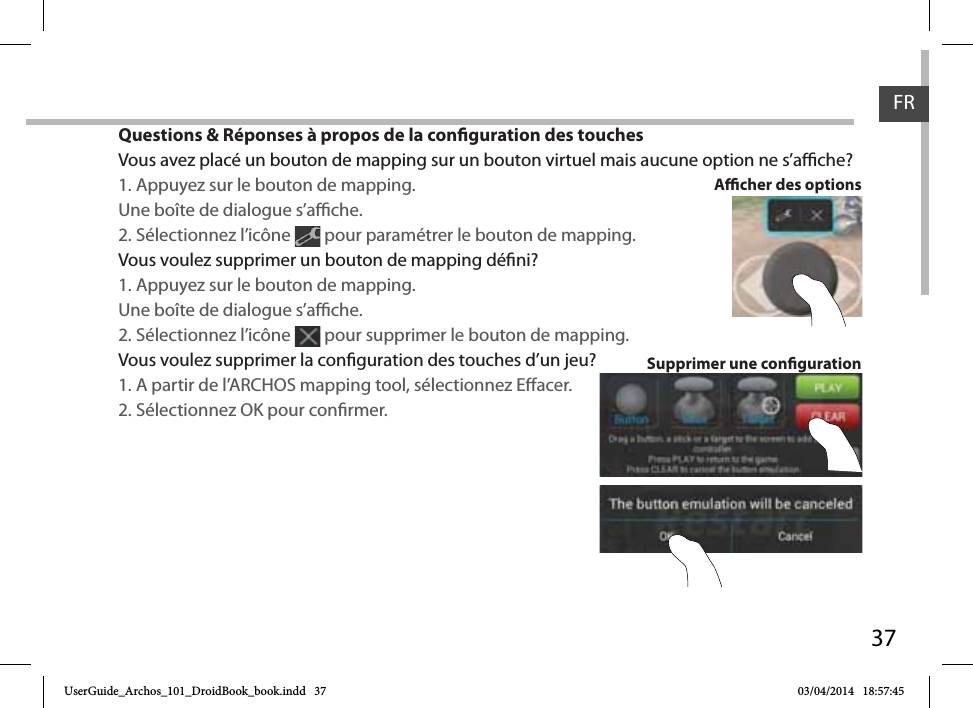 37Questions &amp; Réponses à propos de la conguration des touchesVous avez placé un bouton de mapping sur un bouton virtuel mais aucune option ne s’ache?1. Appuyez sur le bouton de mapping. Une boîte de dialogue s’ache.2. Sélectionnez l’icône   pour paramétrer le bouton de mapping. Vous voulez supprimer un bouton de mapping déni?1. Appuyez sur le bouton de mapping. Une boîte de dialogue s’ache.2. Sélectionnez l’icône   pour supprimer le bouton de mapping. Vous voulez supprimer la conguration des touches d’un jeu?1. A partir de l’ARCHOS mapping tool, sélectionnez Eacer.2. Sélectionnez OK pour conrmer.Supprimer une congurationAcher des optionsFRFRUserGuide_Archos_101_DroidBook_book.indd   37 03/04/2014   18:57:45