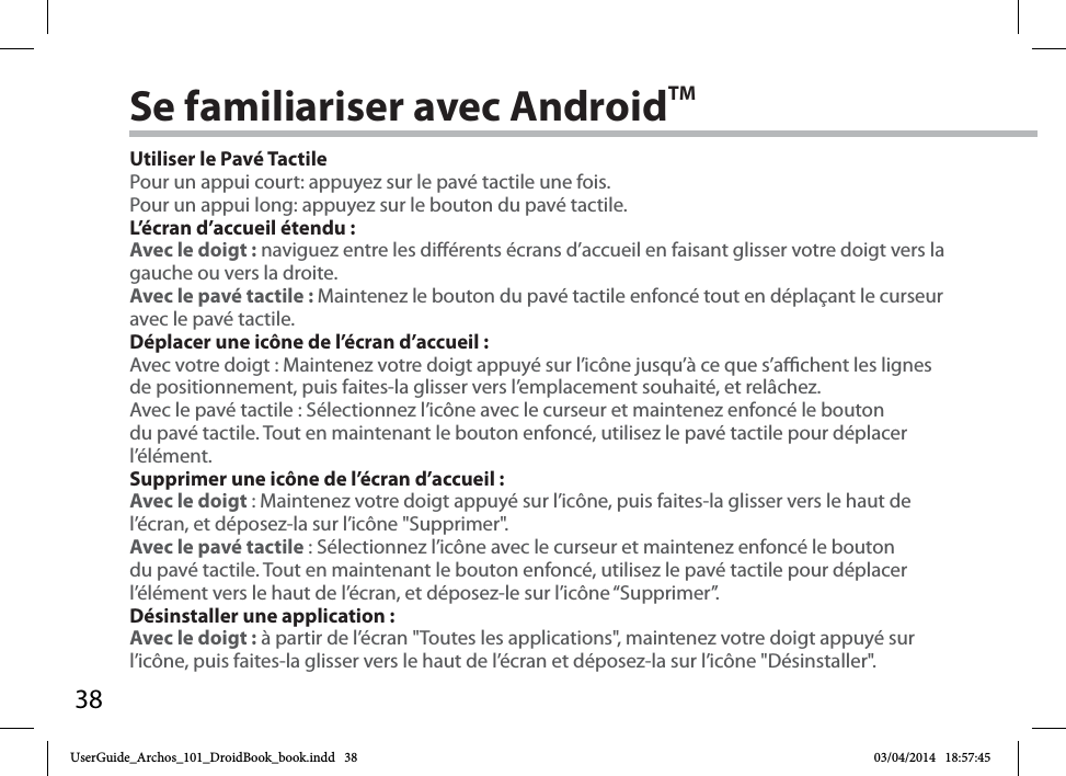 38Se familiariser avec AndroidTMUtiliser le Pavé TactilePour un appui court: appuyez sur le pavé tactile une fois.Pour un appui long: appuyez sur le bouton du pavé tactile.L’écran d’accueil étendu :Avec le doigt : naviguez entre les diérents écrans d’accueil en faisant glisser votre doigt vers la gauche ou vers la droite.Avec le pavé tactile : Maintenez le bouton du pavé tactile enfoncé tout en déplaçant le curseur avec le pavé tactile.Déplacer une icône de l’écran d’accueil :Avec votre doigt : Maintenez votre doigt appuyé sur l’icône jusqu’à ce que s’achent les lignes de positionnement, puis faites-la glisser vers l’emplacement souhaité, et relâchez.Avec le pavé tactile : Sélectionnez l’icône avec le curseur et maintenez enfoncé le bouton du pavé tactile. Tout en maintenant le bouton enfoncé, utilisez le pavé tactile pour déplacer l’élément.Supprimer une icône de l’écran d’accueil :Avec le doigt : Maintenez votre doigt appuyé sur l’icône, puis faites-la glisser vers le haut de l’écran, et déposez-la sur l’icône &quot;Supprimer&quot;.Avec le pavé tactile : Sélectionnez l’icône avec le curseur et maintenez enfoncé le bouton du pavé tactile. Tout en maintenant le bouton enfoncé, utilisez le pavé tactile pour déplacer l’élément vers le haut de l’écran, et déposez-le sur l’icône “Supprimer”.Désinstaller une application :Avec le doigt : à partir de l’écran &quot;Toutes les applications&quot;, maintenez votre doigt appuyé sur l’icône, puis faites-la glisser vers le haut de l’écran et déposez-la sur l’icône &quot;Désinstaller&quot;.UserGuide_Archos_101_DroidBook_book.indd   38 03/04/2014   18:57:45