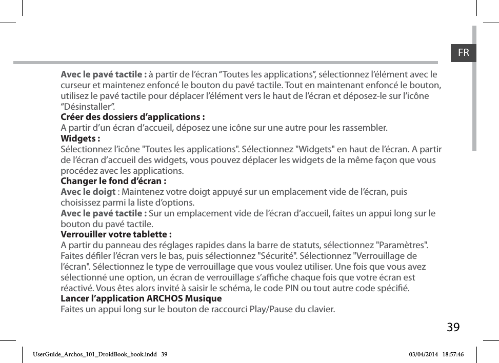 39FRAvec le pavé tactile : à partir de l’écran “Toutes les applications”, sélectionnez l’élément avec le curseur et maintenez enfoncé le bouton du pavé tactile. Tout en maintenant enfoncé le bouton, utilisez le pavé tactile pour déplacer l’élément vers le haut de l’écran et déposez-le sur l’icône “Désinstaller”. Créer des dossiers d’applications :A partir d’un écran d’accueil, déposez une icône sur une autre pour les rassembler.Widgets :Sélectionnez l’icône &quot;Toutes les applications&quot;. Sélectionnez &quot;Widgets&quot; en haut de l’écran. A partir de l’écran d’accueil des widgets, vous pouvez déplacer les widgets de la même façon que vous procédez avec les applications.Changer le fond d’écran :Avec le doigt : Maintenez votre doigt appuyé sur un emplacement vide de l’écran, puis choisissez parmi la liste d’options. Avec le pavé tactile : Sur un emplacement vide de l’écran d’accueil, faites un appui long sur le bouton du pavé tactile.Verrouiller votre tablette :A partir du panneau des réglages rapides dans la barre de statuts, sélectionnez &quot;Paramètres&quot;.  Faites déler l’écran vers le bas, puis sélectionnez &quot;Sécurité&quot;. Sélectionnez &quot;Verrouillage de l’écran&quot;. Sélectionnez le type de verrouillage que vous voulez utiliser. Une fois que vous avez sélectionné une option, un écran de verrouillage s’ache chaque fois que votre écran est réactivé. Vous êtes alors invité à saisir le schéma, le code PIN ou tout autre code spécié. Lancer l’application ARCHOS MusiqueFaites un appui long sur le bouton de raccourci Play/Pause du clavier.UserGuide_Archos_101_DroidBook_book.indd   39 03/04/2014   18:57:46