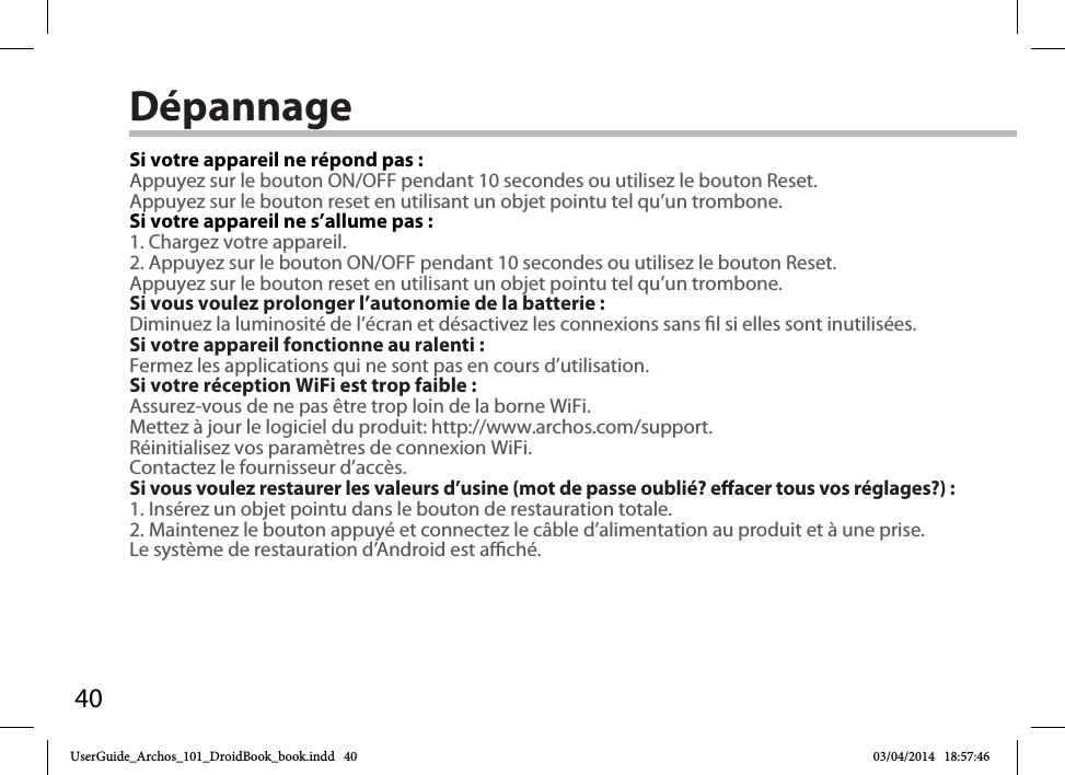 40DépannageSi votre appareil ne répond pas :Appuyez sur le bouton ON/OFF pendant 10 secondes ou utilisez le bouton Reset.Appuyez sur le bouton reset en utilisant un objet pointu tel qu’un trombone. Si votre appareil ne s’allume pas :1. Chargez votre appareil. 2. Appuyez sur le bouton ON/OFF pendant 10 secondes ou utilisez le bouton Reset. Appuyez sur le bouton reset en utilisant un objet pointu tel qu’un trombone.Si vous voulez prolonger l’autonomie de la batterie :Diminuez la luminosité de l’écran et désactivez les connexions sans l si elles sont inutilisées.Si votre appareil fonctionne au ralenti :Fermez les applications qui ne sont pas en cours d’utilisation.Si votre réception WiFi est trop faible :Assurez-vous de ne pas être trop loin de la borne WiFi.Mettez à jour le logiciel du produit: http://www.archos.com/support.Réinitialisez vos paramètres de connexion WiFi.Contactez le fournisseur d’accès.Si vous voulez restaurer les valeurs d’usine (mot de passe oublié? eacer tous vos réglages?) :1. Insérez un objet pointu dans le bouton de restauration totale.2. Maintenez le bouton appuyé et connectez le câble d’alimentation au produit et à une prise. Le système de restauration d’Android est aché. UserGuide_Archos_101_DroidBook_book.indd   40 03/04/2014   18:57:46