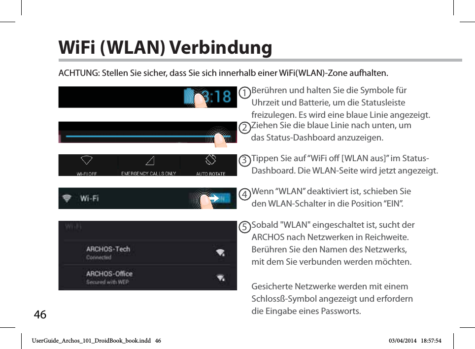 4612345WiFi (WLAN) VerbindungACHTUNG: Stellen Sie sicher, dass Sie sich innerhalb einer WiFi(WLAN)-Zone aufhalten. Berühren und halten Sie die Symbole für Uhrzeit und Batterie, um die Statusleiste freizulegen. Es wird eine blaue Linie angezeigt.Ziehen Sie die blaue Linie nach unten, um das Status-Dashboard anzuzeigen.Tippen Sie auf “WiFi o [WLAN aus]” im Status-Dashboard. Die WLAN-Seite wird jetzt angezeigt.Wenn “WLAN” deaktiviert ist, schieben Sie den WLAN-Schalter in die Position “EIN”. Sobald &quot;WLAN&quot; eingeschaltet ist, sucht der ARCHOS nach Netzwerken in Reichweite. Berühren Sie den Namen des Netzwerks, mit dem Sie verbunden werden möchten. Gesicherte Netzwerke werden mit einem Schlossß-Symbol angezeigt und erfordern die Eingabe eines Passworts. UserGuide_Archos_101_DroidBook_book.indd   46 03/04/2014   18:57:54