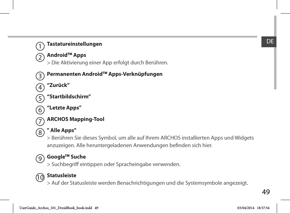 49DETastatureinstellungenAndroidTM Apps  &gt; Die Aktivierung einer App erfolgt durch Berühren. Permanenten AndroidTM Apps-Verknüpfungen“Zurück”“Startbildschirm”“Letzte Apps”ARCHOS Mapping-Tool&quot; Alle Apps&quot; &gt; Berühren Sie dieses Symbol, um alle auf Ihrem ARCHOS installierten Apps und Widgets anzuzeigen. Alle heruntergeladenen Anwendungen benden sich hier. GoogleTM Suche&gt; Suchbegri eintippen oder Spracheingabe verwenden.Statusleiste &gt; Auf der Statusleiste werden Benachrichtigungen und die Systemsymbole angezeigt.12345678109UserGuide_Archos_101_DroidBook_book.indd   49 03/04/2014   18:57:54