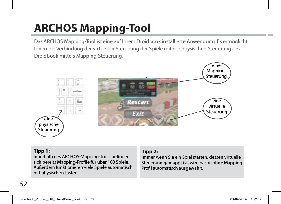 52ARCHOS Mapping-Tool Tipp 2: Immer wenn Sie ein Spiel starten, dessen virtuelle Steuerung gemappt ist, wird das richtige Mapping-Profil automatisch ausgewählt.Tipp 1: Innerhalb des ARCHOS-Mapping-Tools befinden sich bereits Mapping-Profile für über 100 Spiele. Außerdem funktionieren viele Spiele automatisch mit physischen Tasten.Das ARCHOS Mapping-Tool ist eine auf Ihrem Droidbook installierte Anwendung. Es ermöglicht Ihnen die Verbindung der virtuellen Steuerung der Spiele mit der physischen Steuerung des Droidbook mittels Mapping-Steuerung.eine physische Steuerungeine Mapping-Steuerungeine virtuelleSteuerungUserGuide_Archos_101_DroidBook_book.indd   52 03/04/2014   18:57:55