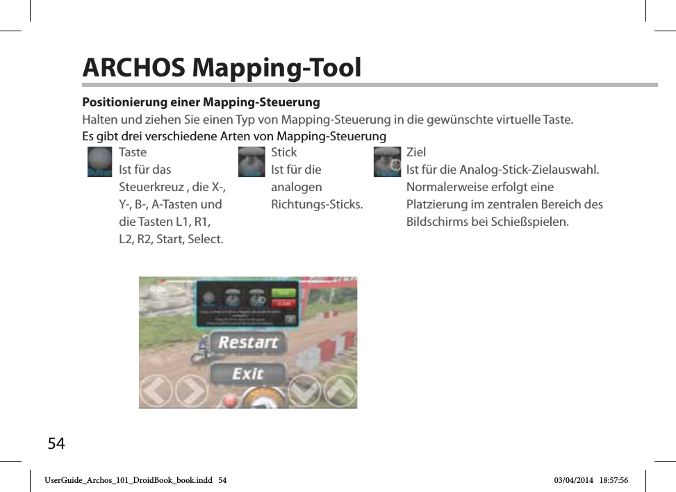 54Positionierung einer Mapping-SteuerungHalten und ziehen Sie einen Typ von Mapping-Steuerung in die gewünschte virtuelle Taste. Taste Ist für das Steuerkreuz , die X-, Y-, B-, A-Tasten und die Tasten L1, R1, L2, R2, Start, Select.Stick Ist für die analogen Richtungs-Sticks.Ziel Ist für die Analog-Stick-Zielauswahl. Normalerweise erfolgt eine Platzierung im zentralen Bereich des Bildschirms bei Schießspielen.Es gibt drei verschiedene Arten von Mapping-SteuerungARCHOS Mapping-Tool UserGuide_Archos_101_DroidBook_book.indd   54 03/04/2014   18:57:56