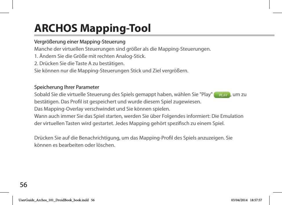 56Vergrößerung einer Mapping-SteuerungManche der virtuellen Steuerungen sind größer als die Mapping-Steuerungen. 1. Ändern Sie die Größe mit rechten Analog-Stick. 2. Drücken Sie die Taste A zu bestätigen.Sie können nur die Mapping-Steuerungen Stick und Ziel vergrößern. Speicherung Ihrer ParameterSobald Sie die virtuelle Steuerung des Spiels gemappt haben, wählen Sie &quot;Play&quot;  , um zu bestätigen. Das Prol ist gespeichert und wurde diesem Spiel zugewiesen. Das Mapping-Overlay verschwindet und Sie können spielen. Wann auch immer Sie das Spiel starten, werden Sie über Folgendes informiert: Die Emulation der virtuellen Tasten wird gestartet. Jedes Mapping gehört spezisch zu einem Spiel.Drücken Sie auf die Benachrichtigung, um das Mapping-Prol des Spiels anzuzeigen. Sie können es bearbeiten oder löschen.ARCHOS Mapping-Tool UserGuide_Archos_101_DroidBook_book.indd   56 03/04/2014   18:57:57