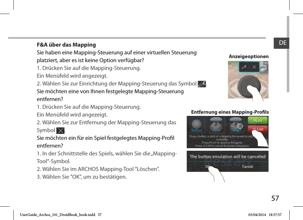 57F&amp;A über das MappingSie haben eine Mapping-Steuerung auf einer virtuellen Steuerung platziert, aber es ist keine Option verfügbar?1. Drücken Sie auf die Mapping-Steuerung. Ein Menüfeld wird angezeigt.2. Wählen Sie zur Einrichtung der Mapping-Steuerung das Symbol  . Sie möchten eine von Ihnen festgelegte Mapping-Steuerung entfernen?1. Drücken Sie auf die Mapping-Steuerung. Ein Menüfeld wird angezeigt.2. Wählen Sie zur Entfernung der Mapping-Steuerung das Symbol  . Sie möchten ein für ein Spiel festgelegtes Mapping-Prol entfernen?1. In der Schnittstelle des Spiels, wählen Sie die „Mapping-Tool“-Symbol.2. Wählen Sie im ARCHOS Mapping-Tool &quot;Löschen&quot;.3. Wählen Sie &quot;OK&quot;, um zu bestätigen.Entfernung eines Mapping-ProlsAnzeigeoptionenDEUserGuide_Archos_101_DroidBook_book.indd   57 03/04/2014   18:57:57