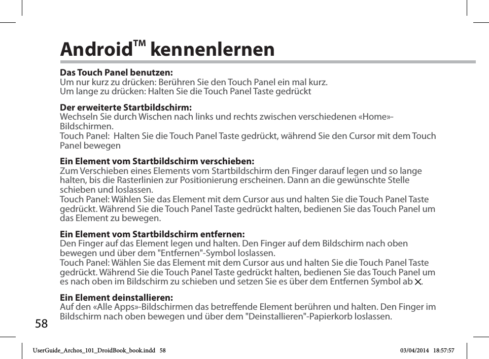 58AndroidTM kennenlernenDas Touch Panel benutzen:Um nur kurz zu drücken: Berühren Sie den Touch Panel ein mal kurz.Um lange zu drücken: Halten Sie die Touch Panel Taste gedrücktDer erweiterte Startbildschirm:Wechseln Sie durch Wischen nach links und rechts zwischen verschiedenen «Home»-Bildschirmen.Touch Panel:  Halten Sie die Touch Panel Taste gedrückt, während Sie den Cursor mit dem Touch Panel bewegenEin Element vom Startbildschirm verschieben:Zum Verschieben eines Elements vom Startbildschirm den Finger darauf legen und so lange halten, bis die Rasterlinien zur Positionierung erscheinen. Dann an die gewünschte Stelle schieben und loslassen.Touch Panel: Wählen Sie das Element mit dem Cursor aus und halten Sie die Touch Panel Taste gedrückt. Während Sie die Touch Panel Taste gedrückt halten, bedienen Sie das Touch Panel um das Element zu bewegen. Ein Element vom Startbildschirm entfernen:Den Finger auf das Element legen und halten. Den Finger auf dem Bildschirm nach oben bewegen und über dem &quot;Entfernen&quot;-Symbol loslassen.Touch Panel: Wählen Sie das Element mit dem Cursor aus und halten Sie die Touch Panel Taste gedrückt. Während Sie die Touch Panel Taste gedrückt halten, bedienen Sie das Touch Panel um es nach oben im Bildschirm zu schieben und setzen Sie es über dem Entfernen Symbol ab  .Ein Element deinstallieren:Auf den «Alle Apps»-Bildschirmen das betreende Element berühren und halten. Den Finger im Bildschirm nach oben bewegen und über dem &quot;Deinstallieren&quot;-Papierkorb loslassen. UserGuide_Archos_101_DroidBook_book.indd   58 03/04/2014   18:57:57