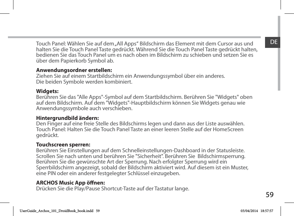 59DETouch Panel: Wählen Sie auf dem „All Apps“ Bildschirm das Element mit dem Cursor aus und halten Sie die Touch Panel Taste gedrückt. Während Sie die Touch Panel Taste gedrückt halten, bedienen Sie das Touch Panel um es nach oben im Bildschirm zu schieben und setzen Sie es über dem Papierkorb Symbol ab.Anwendungsordner erstellen:Ziehen Sie auf einem Startbildschirm ein Anwendungssymbol über ein anderes. Die beiden Symbole werden kombiniert.Widgets:Berühren Sie das &quot;Alle Apps&quot;-Symbol auf dem Startbildschirm. Berühren Sie &quot;Widgets&quot; oben auf dem Bildschirm. Auf dem &quot;Widgets&quot;-Hauptbildschirm können Sie Widgets genau wie Anwendungssymbole auch verschieben.Hintergrundbild ändern:Den Finger auf eine freie Stelle des Bildschirms legen und dann aus der Liste auswählen.Touch Panel: Halten Sie die Touch Panel Taste an einer leeren Stelle auf der HomeScreen gedrückt.Touchscreen sperren:Berühren Sie Einstellungen auf dem Schnelleinstellungen-Dashboard in der Statusleiste. Scrollen Sie nach unten und berühren Sie &quot;Sicherheit&quot;. Berühren Sie  Bildschirmsperrung. Berühren Sie die gewünschte Art der Sperrung. Nach erfolgter Sperrung wird ein Sperrbildschirm angezeigt, sobald der Bildschirm aktiviert wird. Auf diesem ist ein Muster, eine PIN oder ein anderer festgelegter Schlüssel einzugeben.ARCHOS Music App önen:Drücken Sie die Play/Pause Shortcut-Taste auf der Tastatur lange.UserGuide_Archos_101_DroidBook_book.indd   59 03/04/2014   18:57:57